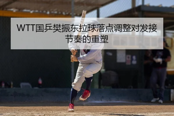 WTT国乒樊振东拉球落点调整对发接节奏的重塑